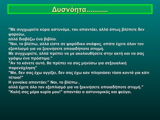 Δυσνόητα........... "Με συγχωρείτε κύριε αστυνόμε, του απαντάει, αλλά όπως βλέπετε δεν ψαρεύω,  αλλά διαβάζω ένα βιβλίο. "Ναι, το βλέπω, αλλά είστε σε ψαράδικο σκάφος, οπότε έχετε όλον τον  εξοπλισμό για να ξεκινήσετε οποιαδήποτε στιγμή.  Με συγχωρείτε, αλλά πρέπει να με ακολουθήσετε στην ακτή και να σας  γράψω ένα πρόστιμο." "Αν το κάνετε αυτό, θα πρέπει να σας μηνύσω για σεξουαλική παρενόχληση" "Μα, δεν σας έχω αγγίξει, δεν σας έχω καν πλησιάσει τόσο κοντά για κάτι τέτοιο!" Η γυναίκα απαντάει:" Ναι, το βλέπω , αλλά έχετε όλο τον εξοπλισμό για να ξεκινήσετε οποιαδήποτε στιγμή." "Καλή σας μέρα κυρία μου!" απαντάει ο αστυνομικός και φεύγει. 