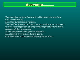 Δυσνόητα........... Έντεκα άνθρωποι κρατούνταν από το ίδιο σκοινί που κρεμόταν  από ένα ελικόπτερο,  δέκα ήταν άντρες και μία γυναίκα .  Το σκοινί δεν ήταν αρκετά δυνατό για να κρατήσει και τους έντεκα ,  γι ' αυτό και αποφάσισαν ότι ένας άνθρωπος θα έπρεπε να πέσει . Διαφορετικά θα έπεφταν όλοι . Δεν κατάφερναν να διαλέξουν τον άνθρωπο ,  αλλά ξαφνικά η γυναίκα, με δυνατή φωνή ,  ανακοίνωσε ότι προσφερόταν από μόνη της να πέσει . 