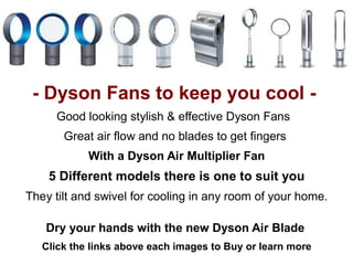- Dyson Fans to keep you cool -
     Good looking stylish & effective Dyson Fans
       Great air flow and no blades to get fingers
            With a Dyson Air Multiplier Fan
    5 Different models there is one to suit you
They tilt and swivel for cooling in any room of your home.

   Dry your hands with the new Dyson Air Blade
   Click the links above each images to Buy or learn more
 