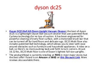 dyson dc25
• Dyson DC25 Ball All-Floors Upright Vacuum Cleaner; the best of dyson
dc25 is a lightweight Dyson Ball vacuum cleaner that uses patented Root
Cyclone technology for no loss of suction. It has been engineered for
powerful cleaning of every floor surface, with a motorized brush bar that
can be turned off for hard floors and delicate rugs. DC25 Multi floor also
includes patented Ball technology, which allows you to steer with ease
around obstacles such as furniture and household appliances. It rides on a
ball, so there's no more pushing back and forth to turn corners. At just
16.12 lbs, DC25 Multi floor is one of Dyson's lightest full-size uprights.
• The product(New) is currently retailing at 700$ in most major stores but
the best offer I found is on Amazon at 666$ on this Discount Link. More
reviews also available there.
 
