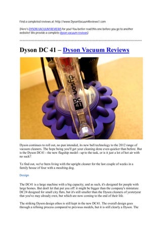 Find a completed reviews at: http://www.DysonVacuumReviews1.com

(Here's DYSON VACUUM REVIEWS for you! You better read this one before you go to another
website! We provide a complete dyson vacuum reviews)

==================================================================================


Dyson DC 41 – Dyson Vacuum Reviews




Dyson continues to roll out, no pun intended, its new ball technology to the 2012 range of
vacuum cleaners. The hope being you'll get your cleaning done even quicker than before. But
is the Dyson DC41 - the new flagship model - up to the task, or is it just a lot of hot air with
no suck?

To find out, we've been living with the upright cleaner for the last couple of weeks in a
family house of four with a moulting dog.

Design


The DC41 is a large machine with a big capacity, and as such, it's designed for people with
large homes. But don't let that put you off: it might be bigger than the company's miniature
DC24 designed for small city flats, but it's still smaller than the Dyson cleaners of yesteryear
that you've may already own, but which are now coming to the end of their life.

The striking Dyson design ethos is still kept in the new DC41. The overall design goes
through a refining process compared to previous models, but it is still clearly a Dyson. The
 