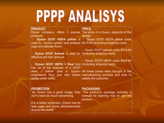 . PPPP ANALISYS PRODUCT Dyson company, offers 3 popular products:   -  Dyson DC07 HEPA yellow  is used to  control system and protects rugs and delicate floors.   -  Dyson DC07 Animal  is used for effective pet hair removal.   -  Dyson DC07 HEPA + floor t ool has all of the features of a DC07 steel / yellow plus a Dyson-engineered floor tool that cleans easily under sofas. PRICE The price of a Dyson, depends of the design.   -  Dyson DC07 HEPA yellow costs $419.94 (Including shipping costs)   -  Dyson DC07 animal costs $519.94 (Including shipping costs)   -  Dyson DC07 HEPA costs $449.94 (Including shipping costs).   All these prices were thought in the manufacturing process and how to satisfy the costumer.  PROMOTION   As Dyson has a good image, they don’t need too much advertising.   For a better promotion, Dyson has its web page and some advertisements around the world.  PACKAGING   The product’s package includes a manual for learning how to use the product. 