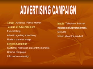. ADVERTISING CAMPAIGN Target   Audience   Family Market   Design of Advertisement Eye-catching  Attention-getting advertising  Modern brand of image Style of Campaign Customer motivation present the benefits Colorful campaign  Informative campaign Media   Television, Internet  Purpose of Advertisement  Motivate Inform about the product   