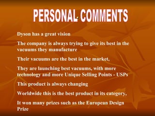 . PERSONAL COMMENTS Dyson has a great vision The company is always trying to give its best in the vacuums they manufacture Their vacuums are the best in the market,  They are launching best vacuums, with more technology and more Unique Selling Points - USPs This product is always changing  Worldwide this is the best product in its category,  It won many prizes such as the European Design Prize 