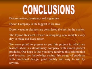 . Determination, constancy and ingenious   Dyson Company is the biggest in its area.  Dyson vacuum cleaners are considered the best in the market The Dyson Research Center is designing new models every day to make our lives easier.  We were proud to present to you this project in which we learned about a extraordinary company with almost perfect products. Our hope is that you have received this information and increase you knowledge seeing this range of products with functional design, good quality and easy to use by anyone.   CONCLUSIONS 