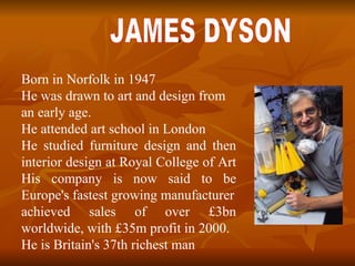 . JAMES DYSON B orn in Norfolk in 1947  He was drawn to art and design from an early age.  He attended art school in London He studied furniture design and then interior design at Royal College of Art  His company is now said to be Europe's fastest growing manufacturer achieved sales of over £3bn worldwide, with £35m profit in 2000.  He is Britain's 37th richest man 