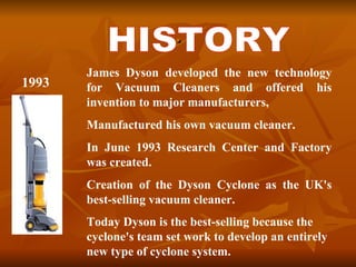 . HISTORY James Dyson developed the new technology for Vacuum Cleaners and offered his invention to major manufacturers,  Manufactured his own vacuum cleaner.  In June 1993 Research Center and Factory was created. Creation of the Dyson Cyclone as the UK's best-selling vacuum cleaner.  Today Dyson is the best-selling because the cyclone's team set work to develop an entirely new type of cyclone system .   1993 