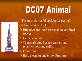 . The most powerful upright for pet hair Animal turbo tool Effective  pet  hair  removal  in confined spaces Carpet care kit   To absorb dirt, freshen carpets and remove spots and spills.  Floor tool Easy cleaning under low furniture. DC07 Animal 