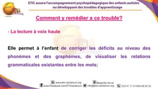 12
- La lecture à voix haute
Elle permet à l’enfant de corriger les déficits au niveau des
phonèmes et des graphèmes, de visualiser les relations
grammaticales existantes entre les mots;
Comment y remédier a ce trouble?
 