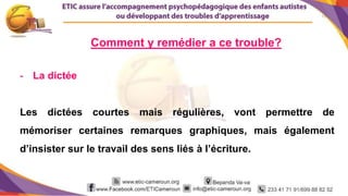 13
- La dictée
Les dictées courtes mais régulières, vont permettre de
mémoriser certaines remarques graphiques, mais également
d’insister sur le travail des sens liés à l’écriture.
Comment y remédier a ce trouble?
 
