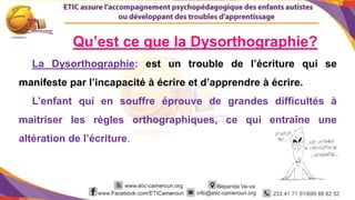 2
La Dysorthographie: est un trouble de l’écriture qui se
manifeste par l’incapacité à écrire et d’apprendre à écrire.
L’enfant qui en souffre éprouve de grandes difficultés à
maitriser les règles orthographiques, ce qui entraîne une
altération de l’écriture.
Qu’est ce que la Dysorthographie?
 