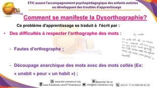 3
Comment se manifeste la Dysorthographie?
Ce problème d'apprentissage se traduit à l'écrit par :
• Des difficultés à respecter l'orthographe des mots :
- Fautes d'orthographe ;
- Découpage anarchique des mots avec des mots collés (Ex:
« unabit » pour « un habit ») ;
 