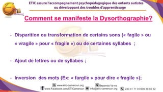 4
Comment se manifeste la Dysorthographie?
- Disparition ou transformation de certains sons (« fagile » ou
« vragile » pour « fragile ») ou de certaines syllabes ;
- Ajout de lettres ou de syllabes ;
- Inversion des mots (Ex: « fargile » pour dire « fragile »);
 