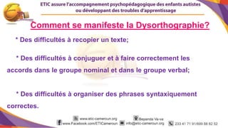 5
* Des difficultés à recopier un texte;
* Des difficultés à conjuguer et à faire correctement les
accords dans le groupe nominal et dans le groupe verbal;
* Des difficultés à organiser des phrases syntaxiquement
correctes.
Comment se manifeste la Dysorthographie?
 