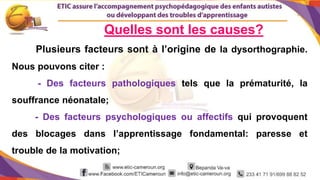 6
Quelles sont les causes?
Plusieurs facteurs sont à l’origine de la dysorthographie.
Nous pouvons citer :
- Des facteurs pathologiques tels que la prématurité, la
souffrance néonatale;
- Des facteurs psychologiques ou affectifs qui provoquent
des blocages dans l’apprentissage fondamental: paresse et
trouble de la motivation;
 
