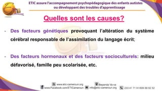 7
Quelles sont les causes?
- Des facteurs génétiques provoquant l’altération du système
cérébral responsable de l’assimilation du langage écrit;
- Des facteurs hormonaux et des facteurs socioculturels: milieu
défavorisé, famille peu scolarisée, etc.
 