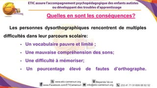 8
Les personnes dysorthographiques rencontrent de multiples
difficultés dans leur parcours scolaire:
- Un vocabulaire pauvre et limité ;
- Une mauvaise compréhension des sons;
- Une difficulté à mémoriser;
- Un pourcentage élevé de fautes d’orthographe.
Quelles en sont les conséquences?
 