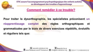 9
Pour traiter la dysorthographie, les spécialistes préconisent un
réapprentissage complet des règles orthographiques et
grammaticales par le biais de divers exercices répétitifs, évolutifs
et réguliers tels que:
Comment remédier à ce trouble?
 
