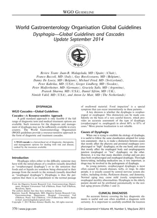 World Gastroenterology Organisation Global Guidelines
Dysphagia—Global Guidelines and Cascades
Update September 2014
Review Team: Juan-R. Malagelada, MD (Spain) (Chair),
Franco Bazzoli, MD (Italy), Guy Boeckxstaens, MD (Belgium),
Danny De Looze, MD (Belgium), Michael Fried, MD (Switzerland),
Peter Kahrilas, MD (USA), Greger Lindberg, MD (Sweden),
Peter Malfertheiner, MD (Germany), Graciela Salis, MD (Argentina),
Prateek Sharma, MD (USA), Daniel Sifrim, MD (UK),
Nimish Vakil, MD (USA), and Anton Le Mair, MD (The Netherlands)
DYSPHAGIA
WGO Cascades—Global Guidelines
Cascades—A Resource-sensitive Approach
A gold standard approach is only feasible if the full
range of diagnostic tests and medical treatment options are
available. Such resources for the diagnosis and manage-
ment of dysphagia may not be suﬃciently available in every
country. The World Gastroenterology Organisation
(WGO) guidelines provide a resource-sensitive approach in
the form of diagnostic and treatment cascades.
A WGO cascade is a hierarchical set of diagnostic, therapeutic,
and management options for dealing with risk and disease,
ranked by the resources available.
Introduction
Dysphagia refers either to the diﬃculty someone may
have with the initial phases of a swallow (usually described
as “oropharyngeal dysphagia”) or to the sensation that
foods and or liquids are somehow being obstructed in their
passage from the mouth to the stomach (usually described
as “esophageal dysphagia”). Dysphagia is thus the per-
ception that there is an impediment to the normal passage
of swallowed material. Food impaction1 is a special
symptom that can occur intermittently in these patients.
A key decision is whether the dysphagia is orophar-
yngeal or esophageal. This distinction can be made con-
ﬁdently on the basis of a very careful history, which pro-
vides an accurate assessment of the type of dysphagia
(oropharyngeal vs. esophageal) in about 80% to 85% of
cases.2 More precise localization is not reliable.
Causes of Dysphagia
When one is trying to establish the etiology of dysphagia,
it is useful to follow the same classiﬁcation adopted for symp-
tom assessment—that is, to make a distinction between causes
that mostly aﬀect the pharynx and proximal esophagus (oro-
pharyngeal or “high” dysphagia), on the one hand, and causes
that mostly aﬀect the esophageal body and esophagogastric
junction (esophageal or “low” dysphagia), on the other.
However, it is true that many disorders overlap and can pro-
duce both oropharyngeal and esophageal dysphagia. Thorough
history-taking, including medication use, is very important, as
drugs may be involved in the pathogenesis of dysphagia.
In young patients, oropharyngeal dysphagia is most
often caused by muscle diseases, webs, or rings. In older
people, it is usually caused by central nervous system dis-
orders, including stroke, Parkinson disease, and dementia.
Normal aging may cause mild (rarely symptomatic3)
esophageal motility abnormalities. Dysphagia in the elderly
patient should not be attributed automatically to the nor-
mal aging process (Tables 1 and 2).
CLINICAL DIAGNOSIS
An accurate history covering the key diagnostic ele-
ments is useful and can often establish a diagnosis with
certainty. It is important to carefully establish the location
From the Digestive System Research Unit, Gastroenterology Depart-
ment, Hospital Universitari Vall d’Hebron, Paseo Vall d’Hebron,
Barcelona, Spain.
The authors declare that they have nothing to disclose.
Reprints: Juan-R. Malagelada, MD, Digestive System Research Unit,
Gastroenterology Department, Hospital Universitari Vall
d’Hebron, Paseo Vall d’Hebron, 119-129,Barcelona 08035, Spain
(e-mail: juanrmalagelada@gmail.com).
Copyright r 2015 Wolters Kluwer Health, Inc. All rights reserved.
WGO GUIDELINE
370 | www.jcge.com J Clin Gastroenterol  Volume 49, Number 5, May/June 2015
 