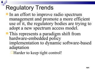 Regulatory Trends In an effort to improve radio spectrum management and promote a more efficient use of it, the regulatory bodies are trying to adopt a new spectrum access model. This represents a paradigm shift from hardware-embedded policy implementation to dynamic software-based adaptation Harder to keep tight control! 