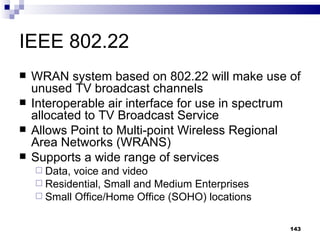 IEEE 802.22 WRAN system based on 802.22 will make use of unused TV broadcast channels Interoperable air interface for use in spectrum allocated to TV Broadcast Service Allows Point to Multi-point Wireless Regional Area Networks (WRANS) Supports a wide range of services Data, voice and video Residential, Small and Medium Enterprises Small Office/Home Office (SOHO) locations 
