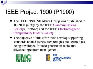 IEEE Project 1900 (P1900) The IEEE P1900 Standards Group was established in 1Q 2005 jointly by the IEEE  Communications Society  (ComSoc) and the IEEE  Electromagnetic Compatibility (EMC) Society . The objective of this effort is to develop supporting standards related to new technologies and techniques being developed for next generation radio and advanced spectrum management.   