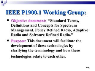 IEEE P1900.1 Working Group : Objective document:   “Standard Terms, Definitions and Concepts for Spectrum Management, Policy Defined Radio, Adaptive Radio and Software Defined Radio.”  Purpose:  This document will facilitate the development of these technologies by clarifying the terminology and how these technologies relate to each other.   