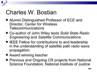 Charles W. Bostian Alumni Distinguished Professor of ECE and Director, Center for Wireless Telecommunications Co-author of John Wiley texts  Solid State Radio Engineering  and  Satellite Communications. IEEE Fellow for contributions to and leadership in the understanding of satellite path radio wave propagation. Award winning teacher Previous and Ongoing CR projects from National Science Foundation, National Institute of Justice 