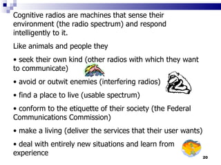 Cognitive radios are machines that sense their environment (the radio spectrum) and respond intelligently to it.  Like animals and people they  seek their own kind (other radios with which they want to communicate) avoid or outwit enemies (interfering radios) find a place to live (usable spectrum) conform to the etiquette of their society (the Federal Communications Commission)  make a living (deliver the services that their user wants)  deal with entirely new situations and learn from experience 