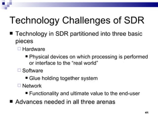 Technology Challenges of SDR Technology in SDR partitioned into three basic pieces Hardware Physical devices on which processing is performed or interface to the “real world” Software Glue holding together system Network Functionality and ultimate value to the end-user Advances needed in all three arenas 