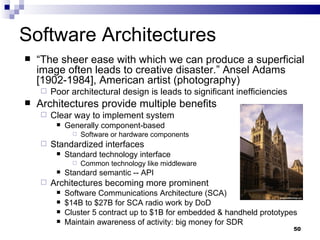 Software Architectures “ The sheer ease with which we can produce a superficial image often leads to creative disaster.” Ansel Adams [1902-1984], American artist (photography) Poor architectural design is leads to significant inefficiencies Architectures provide multiple benefits Clear way to implement system Generally component-based Software or hardware components Standardized interfaces Standard technology interface Common technology like middleware Standard semantic -- API Architectures becoming more prominent Software Communications Architecture (SCA) $14B to $27B for SCA radio work by DoD Cluster 5 contract up to $1B for embedded & handheld prototypes Maintain awareness of activity: big money for SDR 