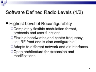Software Defined Radio Levels (1/2) Highest Level of Reconfigurablity Completely flexible modulation format, protocols and user functions Flexible bandwidths and center frequency, i.e., RF front end is also configurable Adapts to different network and air interfaces Open architecture for expansion and modifications 