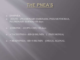  DYSPNEA
 ACUTE – (PULMONARY EMBOLISM, PNEUMOTHORAX,
PULMONARY EDEMA) <30 days
 CHRONIC – (COPD, CHF) >30 days
 • TACHYPNEA – RR>20 BR/MIN ( PNEUMONIA)
 • BRADYPNEA - RR< 8 BR/MIN (DRUGS, AGONAL
 