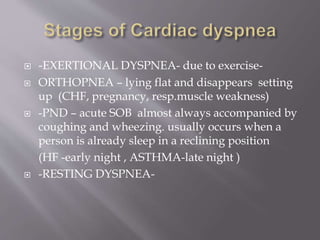  -EXERTIONAL DYSPNEA- due to exercise-
 ORTHOPNEA – lying flat and disappears setting
up (CHF, pregnancy, resp.muscle weakness)
 -PND – acute SOB almost always accompanied by
coughing and wheezing. usually occurs when a
person is already sleep in a reclining position
(HF -early night , ASTHMA-late night )
 -RESTING DYSPNEA-
 