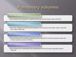 •the volume of air inspired or expired with each normal breath (about 500 ml).
The tidal volume
•the extra volume of air that can be inspired over and above the tidal volume with full
force (about 3000 ml).
The inspiratory reserve volume
•the maximum extra volume of air that can be expired by forceful expiration after end
of tidal expiration (about 1100 ml).
The expiratory reserve volume
•the volume of air remaining in the lungs after the most forceful expiration (about
1200 ml).
The residual volume
 
