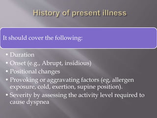 It should cover the following:
• Duration
• Onset (e.g., Abrupt, insidious)
• Positional changes
• Provoking or aggravating factors (eg, allergen
exposure, cold, exertion, supine position).
• Severity by assessing the activity level required to
cause dyspnea
 