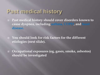  Past medical history should cover disorders known to
cause dyspnea, including asthma, COPD, and heart
disease.
 You should look for risk factors for the different
etiologies (next slide).
 Occupational exposures (eg, gases, smoke, asbestos)
should be investigated
 