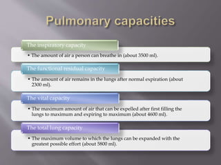 • The amount of air a person can breathe in (about 3500 ml).
The inspiratory capacity
• The amount of air remains in the lungs after normal expiration (about
2300 ml).
The functional residual capacity
• The maximum amount of air that can be expelled after first filling the
lungs to maximum and expiring to maximum (about 4600 ml).
The vital capacity
• The maximum volume to which the lungs can be expanded with the
greatest possible effort (about 5800 ml).
The total lung capacity
 