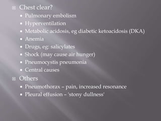  Chest clear?
 Pulmonary embolism
 Hyperventilation
 Metabolic acidosis, eg diabetic ketoacidosis (DKA)
 Anemia
 Drugs, eg: salicylates
 Shock (may cause air hunger)
 Pneumocystis pneumonia
 Central causes
 Others
 Pneumothorax – pain, increased resonance
 Pleural effusion – 'stony dullness'
 