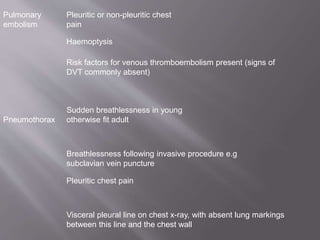 Pulmonary
embolism
Pleuritic or non-pleuritic chest
pain
Haemoptysis
Risk factors for venous thromboembolism present (signs of
DVT commonly absent)
Pneumothorax
Sudden breathlessness in young
otherwise fit adult
Breathlessness following invasive procedure e.g
subclavian vein puncture
Pleuritic chest pain
Visceral pleural line on chest x-ray, with absent lung markings
between this line and the chest wall
 