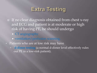  If no clear diagnosis obtained from chest x-ray
and ECG and patient is at moderate or high
risk of having PE, he should undergo
 CT angiography
 ventilation/perfusion scanning.
• Patients who are at low risk may have
 d-dimer testing (a normal d-dimer level effectively rules
out PE in a low-risk patient).
 