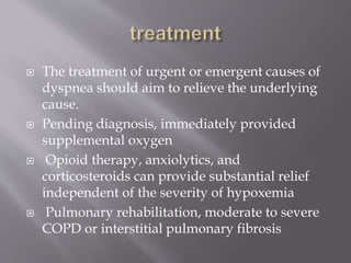  The treatment of urgent or emergent causes of
dyspnea should aim to relieve the underlying
cause.
 Pending diagnosis, immediately provided
supplemental oxygen
 Opioid therapy, anxiolytics, and
corticosteroids can provide substantial relief
independent of the severity of hypoxemia
 Pulmonary rehabilitation, moderate to severe
COPD or interstitial pulmonary fibrosis
 