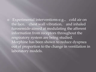  Experimental interventions-e.g.， cold air on
the face， chest wall vibration， and inhaled
furosemide-aimed at modulating the afferent
information from receptors throughout the
respiratory system are being studied.
Morphine has been shown to reduce dyspnea
out of proportion to the change in ventilation in
laboratory models.
 