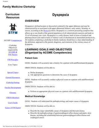 Dyspepsia



Family Medicine Clerkship

     Curriculum                                                                  Dyspepsia
     Resources
                                          OVERVIEW
                                          Dyspepsia is defined as pain or discomfort centered in the upper abdomen and may be
                                          characterized by or associated with upper abdominal fullness, early satiety, bloating, or
                                          nausea, according to the Rome II criteria. Dyspepsia is a common presenting symptom that
                                          affects up to one-fourth of the general population of all industrialized countries and leads to
                                          3% of all primary care visits. Dyspepsia is a costly disease, both in terms of medical and
                                          pharmaceutical costs and in terms of indirect costs of absenteeism or diminished productivity.
 ACGME Competencies                       All students completing a clerkship in family medicine should have a clear understanding of
                                          the definition, approach to the patient, diagnosis, and treatment of the various causes of
                                          dyspepsia.
              Clerkship
             Objectives
            organized by                  LEARNING GOALS AND OBJECTIVES
             ACGME &                      (Organized by ACGME Competencies)
            FM Themes
                                          Patient Care
        FM Principles
                                          GOAL: Students will accurately take a history for a patient with undifferentiated dyspepsia.
            Core Topics
   Pick a Topic                           OBJECTIVES: Students will be able to:

        Special Topics                          q   Define dyspepsia.
                                                q   Ask appropriate questions to determine the cause of dyspepsia.
     General Resources
                                          GOAL: Students will accurately conduct a physical exam on a patient with undifferentiated
      Clerkship Setting                   dyspepsia.

                                          OBJECTIVES: Students will be able to:
   Faculty Development

                                                q   Perform an appropriate physical exam on a patient with undifferentiated dyspepsia.
             Glossary

                                          Medical Knowledge
      FMCR Members
                                          GOAL: Students will understand the pathophysiology and major causes of dyspepsia.
            User's Guide
                                          OBJECTIVES: Students will be able to:
   Future of FM Report
                                                q   Describe the major identifiable causes of dyspepsia and their prevalence.
                                                q   Describe the pathophysiology of gastroesophageal reflux disease and peptic ulcer
                                                    disease, including the relationship between gastroesophageal reflux disease and
                                                    esophageal cancer.



http://fammed.musc.edu/fmc/data/Dyspepsia.htm (1 of 3)10/22/2004 5:59:22 AM
 