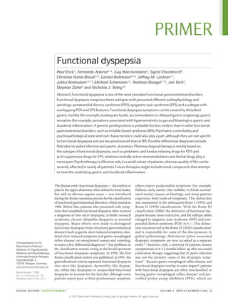 The disease entity functional dyspepsia — dis­comfort or
pain in the upper abdomen, often related to food intake,
but with no obvious organic cause — was introduced
during the Rome consensus process for the classifi­cation
of functional gastrointestinal dis­orders, which started in
1988. Before this, patients who presented with symp-
toms that resembled functional dyspepsia often received
a diagnosis of non-­ulcer dyspepsia, irritable stomach
syndrome, chronic idiopathic dyspepsia or essential
dyspepsia. Major efforts were made to dis­tinguish
functional dyspepsia from structural gastrointestinal
diseases (such as gastric ulcer-­induced symptoms, duo-
denal ulcer-induced symptoms and gastro-­oesophageal
reflux disease) or unexplained nausea and vomiting,
to name a few differential diagnoses1,2
, but problems in
the classification remain owing to the broad spectrum
of functional dyspepsia symptoms. In 1990, the first
Rome classifi­cation system was published; in 1991, the
gastro­duodenal criteria separated functional dys­pepsia
into ulcer-like dyspepsia, dysmotility-­like dyspep­
sia, reflux-like dyspepsia or unspecified functional
dyspepsia to account for the fact that although some
patients report pain as their predominant symptom,
others report postprandial symptoms (for ­example,
fullness, early satiety (the inabil­ity to finish normal-­
sized meals), nausea or bloating), and many patients
experi­ence both kinds of symptoms. This distinction
was maintained in the subsequent Rome I (1992) and
Rome II (1999) classifications. With the Rome III
classifi­cation (2006), the definition of functional dys-
pepsia became more-restrictive, and the subtype labels
changed to epigastric pain syndrome (EPS) and post-
prandial distress syndrome (PDS) (BOX 1). This distinc-
tion was preserved in the Rome IV (2016) classification3
and is responsible for some of the discrepancies in
global epidemiology. Helicobacter pylori-associated
dyspeptic symptoms are now accepted as a separate
entity4,5
; however, only a minority of patients remain
asymptomatic at 6–12 months follow‑up after success­ful
eradication therapy, suggesting that H. pylori infection
was not the primary cause of the dyspeptic symp-
toms6,7
. Because gastro-oesophageal reflux disease and
functional dyspepsia overlap to some degree8
, patients
with functional dyspepsia are often mis­classified as
having gastro-­oesophageal reflux disease9
and pre-
scribed proton pump inhibitors (PPIs), which are
Correspondence to P.E.
Department of Internal
Medicine VI: Psychosomatic
Medicine and Psychotherapy,
University Hospital Tübingen,
Osianderstraße 5,
72076 Tübingen, Germany.
paul.enck@uni-tuebingen.de
Article number: 17081
doi:10.1038/nrdp.2017.81
Published online 3 Nov 2017
Functional dyspepsia
Paul Enck1
, Fernando Azpiroz2–4
, Guy Boeckxstaens5
, Sigrid Elsenbruch6
,
Christine Feinle-Bisset7,8
, Gerald Holtmann9,10
, Jeffrey M. Lackner11
,
Jukka Ronkainen12,13
,Michael Schemann14
, Andreas Stengel1,15
, Jan Tack5
,
Stephan Zipfel1
and Nicholas J. Talley16
Abstract | Functional dyspepsia is one of the most prevalent functional gastrointestinal disorders.
Functional dyspepsia comprises three subtypes with presumed different pathophysiology and
aetiology: postprandial distress syndrome (PDS), epigastric pain syndrome (EPS) and a subtype with
overlapping PDS and EPS features. Functional dyspepsia symptoms can be caused by disturbed
gastric motility (for example, inadequate fundic accommodation or delayed gastric emptying), gastric
sensation (for example, sensations associated with hypersensitivity to gas and bloating) or gastric and
duodenal inflammation. A genetic predisposition is probable but less evident than in other functional
gastrointestinal disorders, such as irritable bowel syndrome (IBS). Psychiatric comorbidity and
psychopathological state and trait characteristics could also play a part, although they are not specific
to functional dyspepsia and are less pronounced than in IBS. Possible differential diagnoses include
Helicobacter pylori infection and peptic ulceration. Pharmacological therapy is mostly based on
the subtype of functional dyspepsia, such as prokinetic and fundus-relaxing drugs for PDS and
acid-suppressive drugs for EPS, whereas centrally active neuromodulators and herbal drugs play a
minor part. Psychotherapy is effective only in a small subset of patients, whereas quality of life can be
severely affected in nearly all patients. Future therapies might include novel compounds that attempt
to treat the underlying gastric and duodenal inflammation.
NATURE REVIEWS | DISEASE PRIMERS	 VOLUME 3 | ARTICLE NUMBER 17081 | 1
PRIMER
© 2 0 1 7 M a c m i l l a n P u b l i s h e r s L i m i t e d , p a r t o f S p r i n g e r N a t u r e . A l l r i g h t s r e s e r v e d .
 
