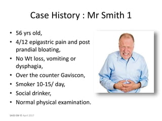 Case History : Mr Smith 1
• 56 yrs old,
• 4/12 epigastric pain and post
prandial bloating,
• No Wt loss, vomiting or
dysphagia,
• Over the counter Gaviscon,
• Smoker 10-15/ day,
• Social drinker,
• Normal physical examination.
SAID EM © April 2017
 