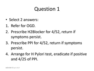 Question 1
• Select 2 answers:
1. Refer for OGD.
2. Prescribe H2Blocker for 4/52, return if
symptoms persist.
3. Prescribe PPI for 4/52, return if symptoms
persist.
4. Arrange for H Pylori test, eradicate if positive
and 4/25 of PPI.
SAID EM © April 2017
 
