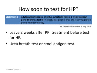 How soon to test for HP?
• Leave 2 weeks after PPI treatment before test
for HP.
• Urea breath test or stool antigen test.
NICE Quality Statement 3, July 2015
SAID EM © April 2017
Statement 3 Adults with dyspepsia or reflux symptoms have a 2 week washout
period before a test for Helicobacter pylori if they are receiving proton
pump inhibitor therapy.
 