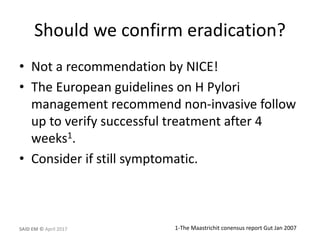 Should we confirm eradication?
• Not a recommendation by NICE!
• The European guidelines on H Pylori
management recommend non-invasive follow
up to verify successful treatment after 4
weeks1.
• Consider if still symptomatic.
1-The Maastrichit conensus report Gut Jan 2007SAID EM © April 2017
 