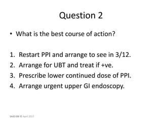 Question 2
• What is the best course of action?
1. Restart PPI and arrange to see in 3/12.
2. Arrange for UBT and treat if +ve.
3. Prescribe lower continued dose of PPI.
4. Arrange urgent upper GI endoscopy.
SAID EM © April 2017
 